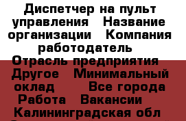 Диспетчер на пульт управления › Название организации ­ Компания-работодатель › Отрасль предприятия ­ Другое › Минимальный оклад ­ 1 - Все города Работа » Вакансии   . Калининградская обл.,Светловский городской округ 